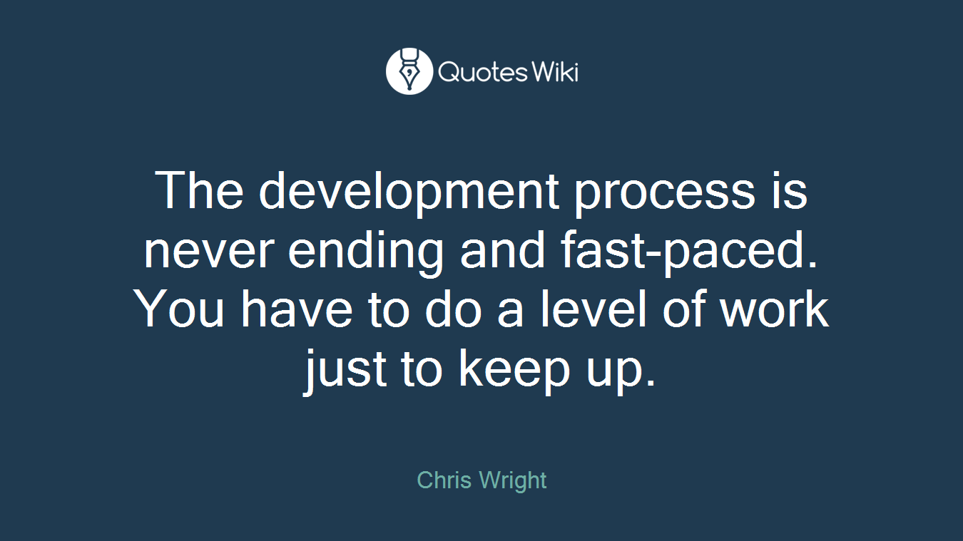 The development process is never ending and fast-paced. You have to do a level of work just to keep up.