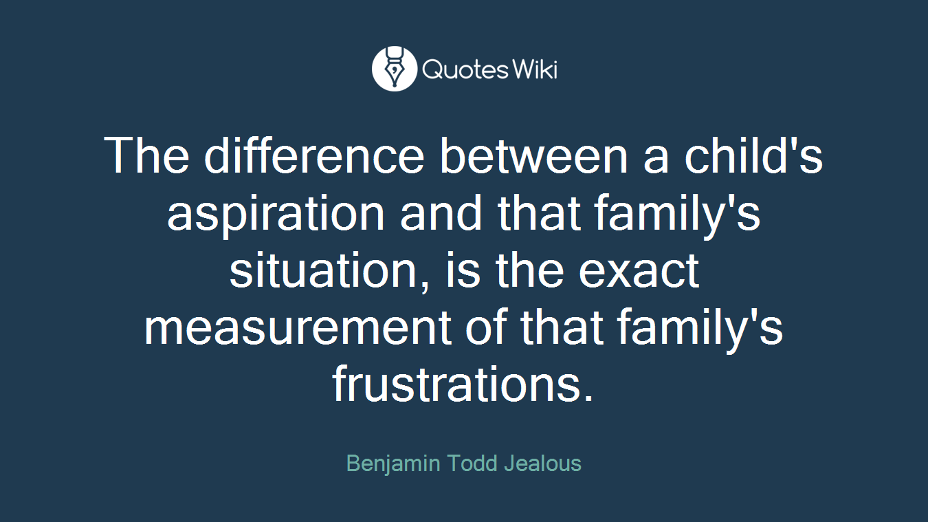 The difference between a child's aspiration and that family's situation, is the exact measurement of that family's frustrations.