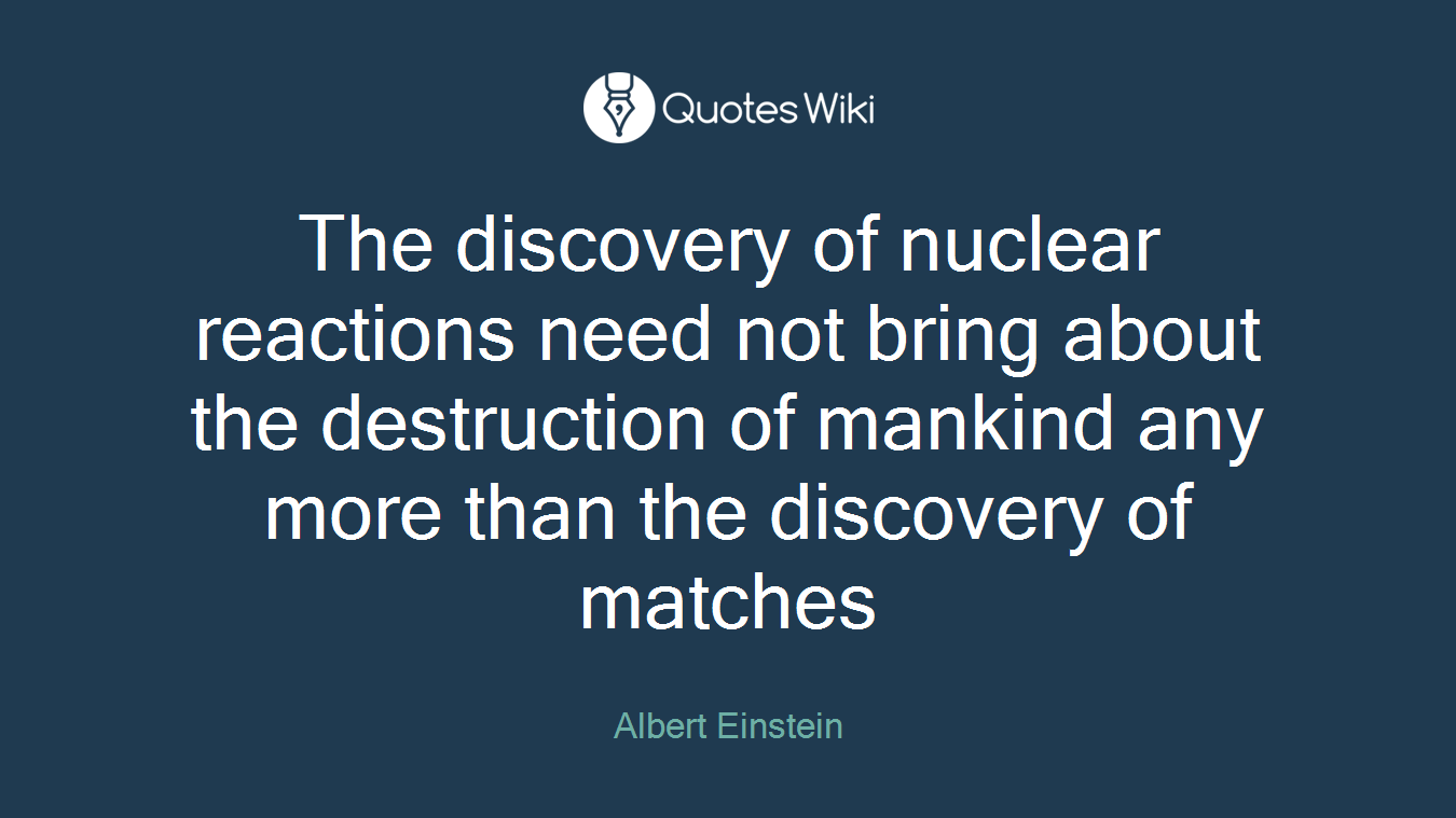 The discovery of nuclear reactions need not bring about the destruction of mankind any more than the discovery of matches