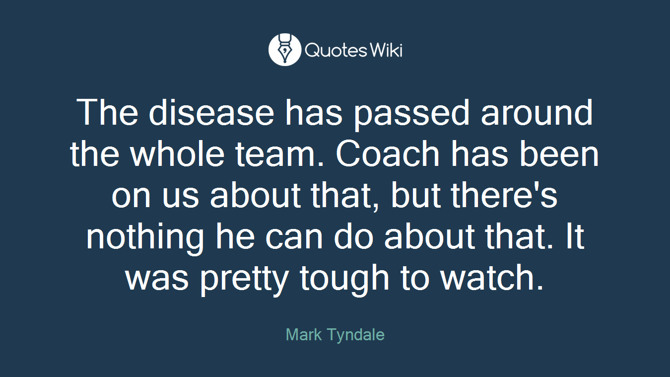 The disease has passed around the whole team. Coach has been on us about that, but there's nothing he can do about that. It was pretty tough to watch.