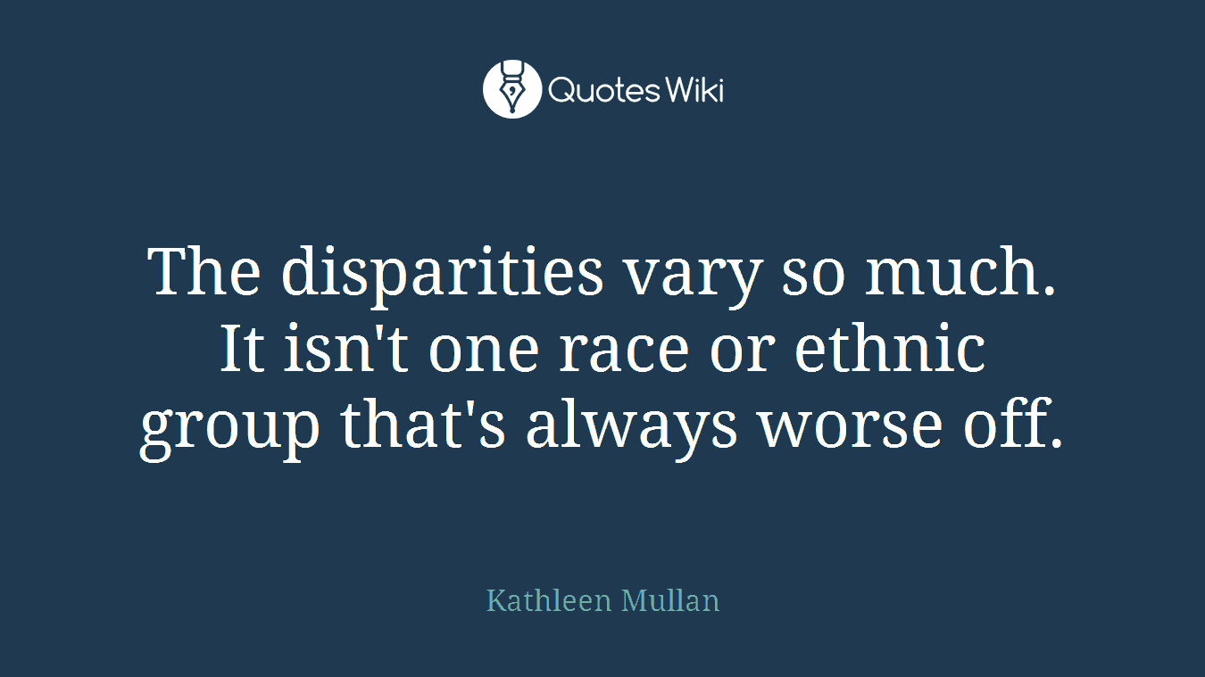 The disparities vary so much. It isn't one race or ethnic group that's always worse off.