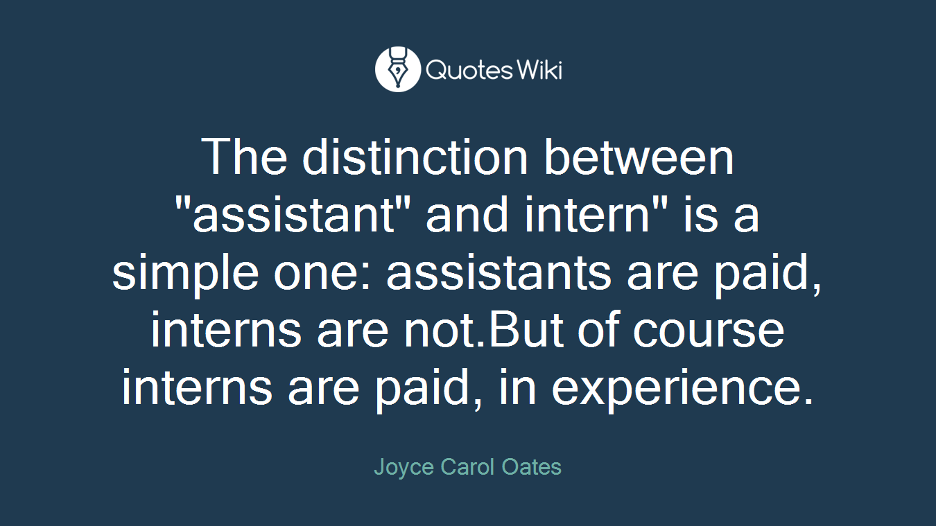 The distinction between "assistant" and intern" is a simple one: assistants are paid, interns are not.But of course interns are paid, in experience.