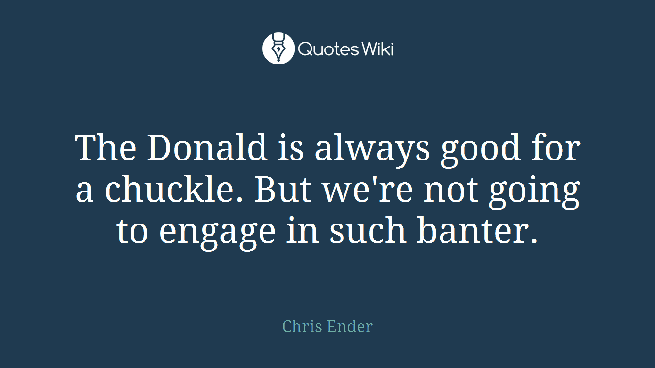 The Donald is always good for a chuckle. But we're not going to engage in such banter.