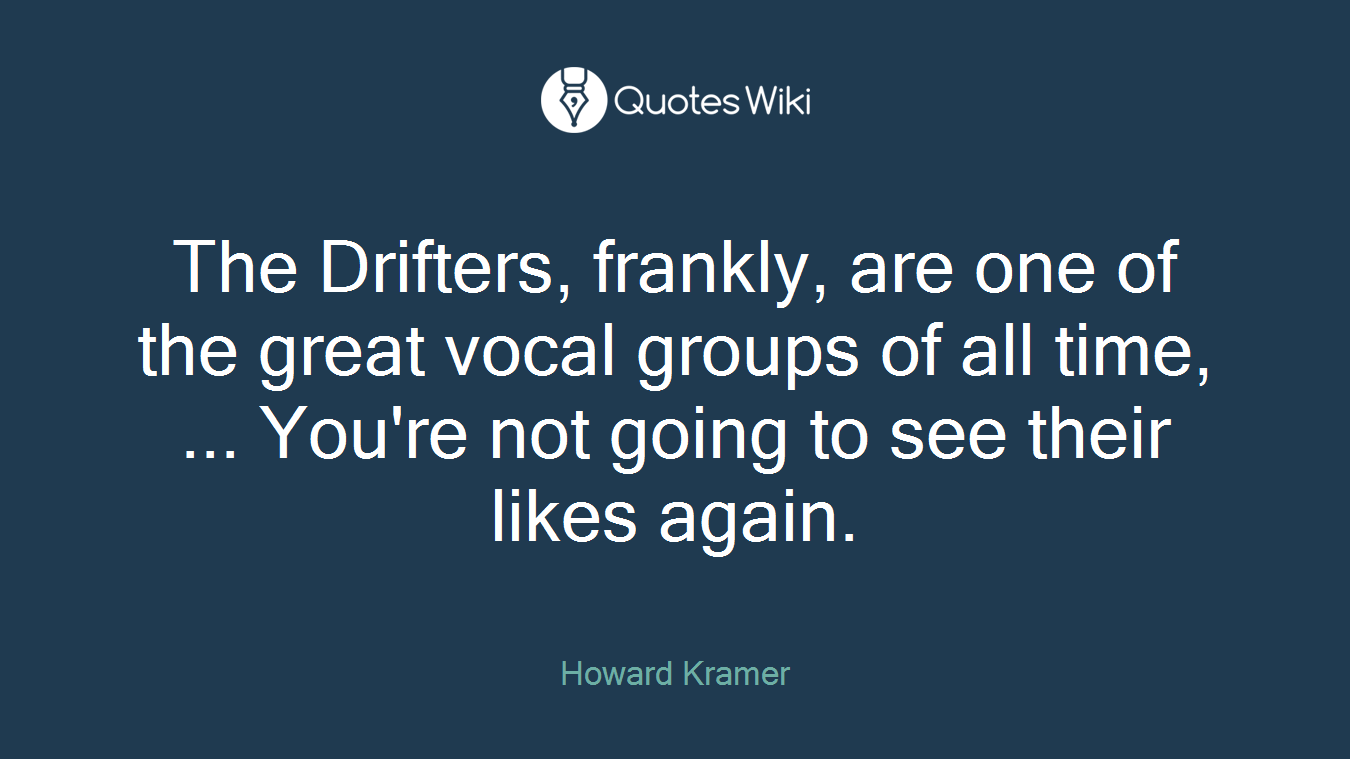 The Drifters, frankly, are one of the great vocal groups of all time, ... You're not going to see their likes again.