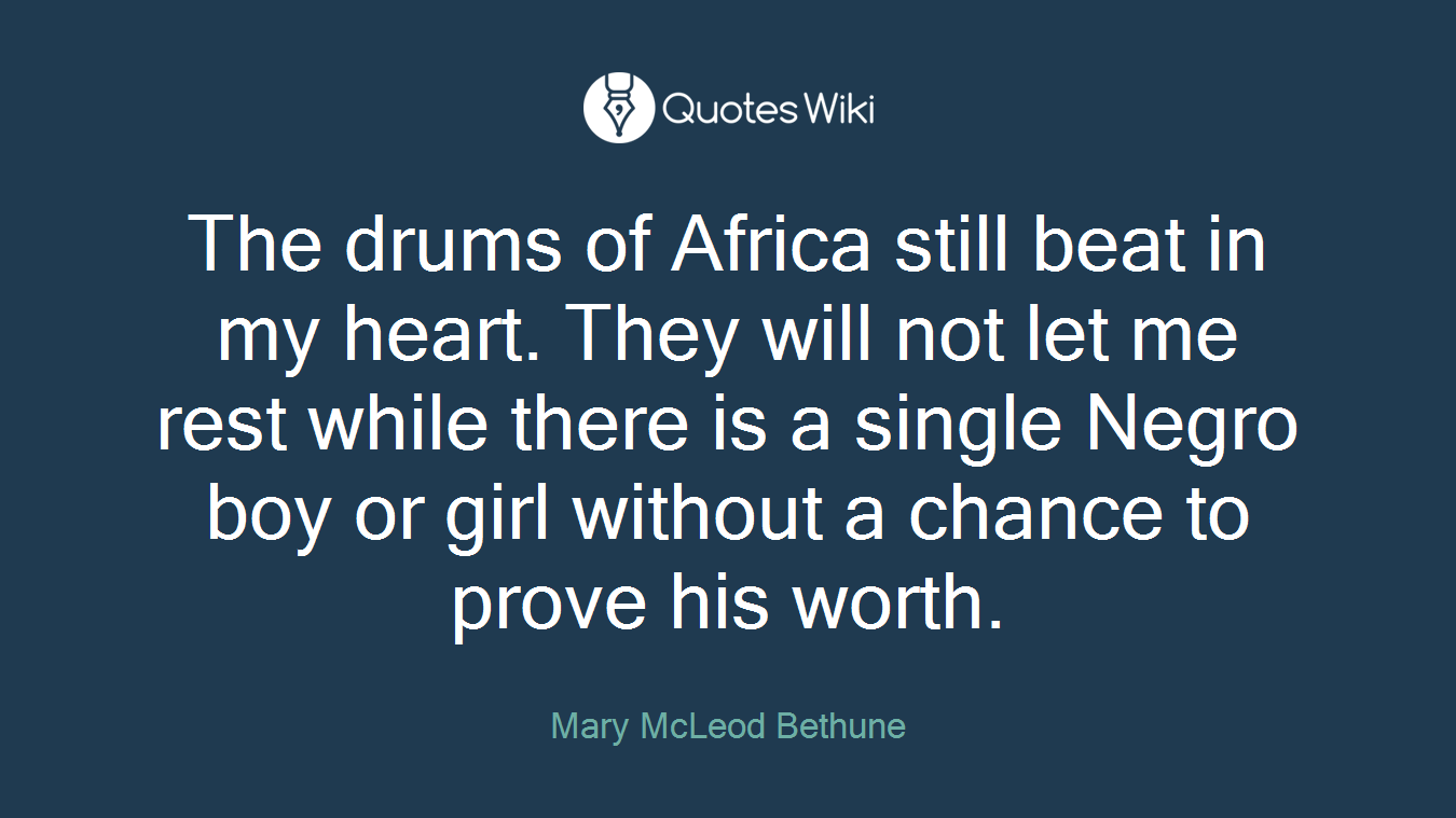 The drums of Africa still beat in my heart. They will not let me rest while there is a single Negro boy or girl without a chance to prove his worth.