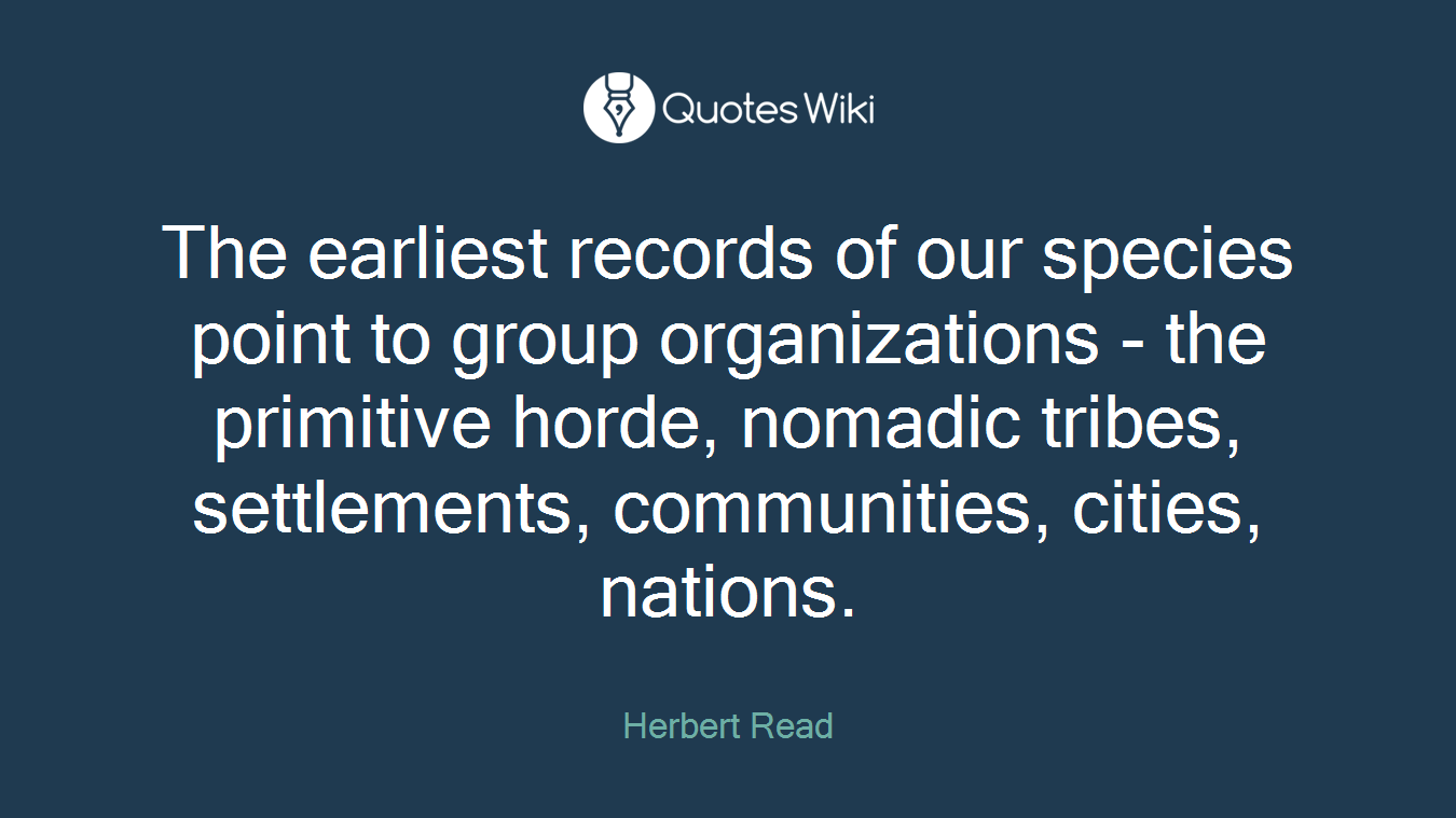 The earliest records of our species point to group organizations - the primitive horde, nomadic tribes, settlements, communities, cities, nations.