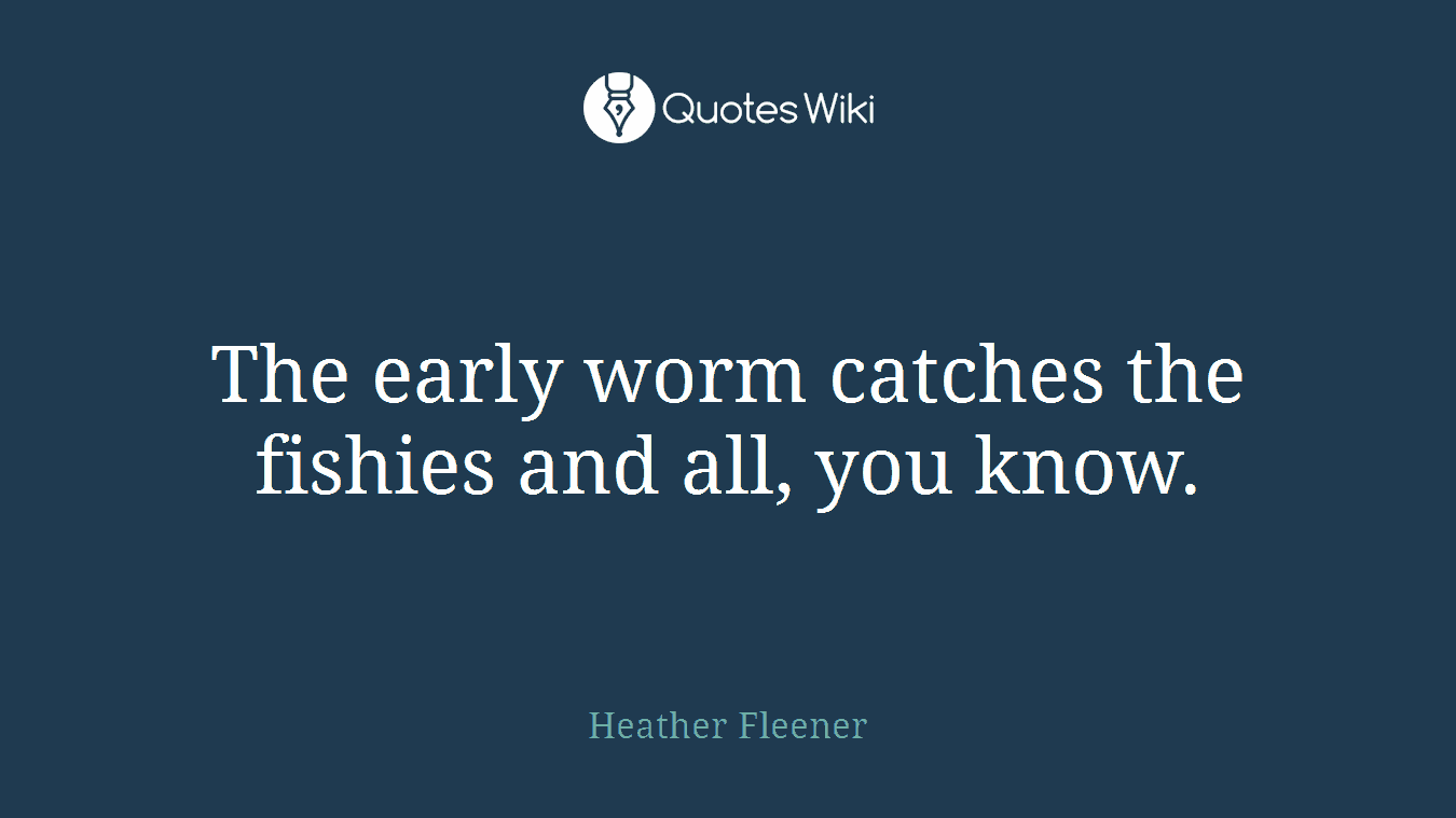 The early worm catches the fishies and all, you know.