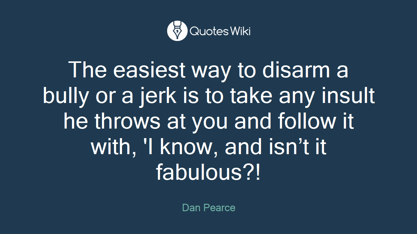 The easiest way to disarm a bully or a jerk is to take any insult he throws at you and follow it with, 'I know, and isn’t it fabulous?!