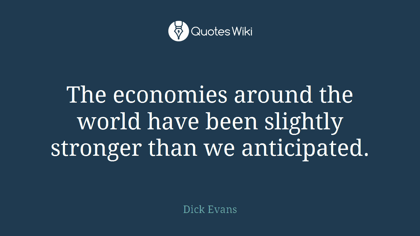 The economies around the world have been slightly stronger than we anticipated.