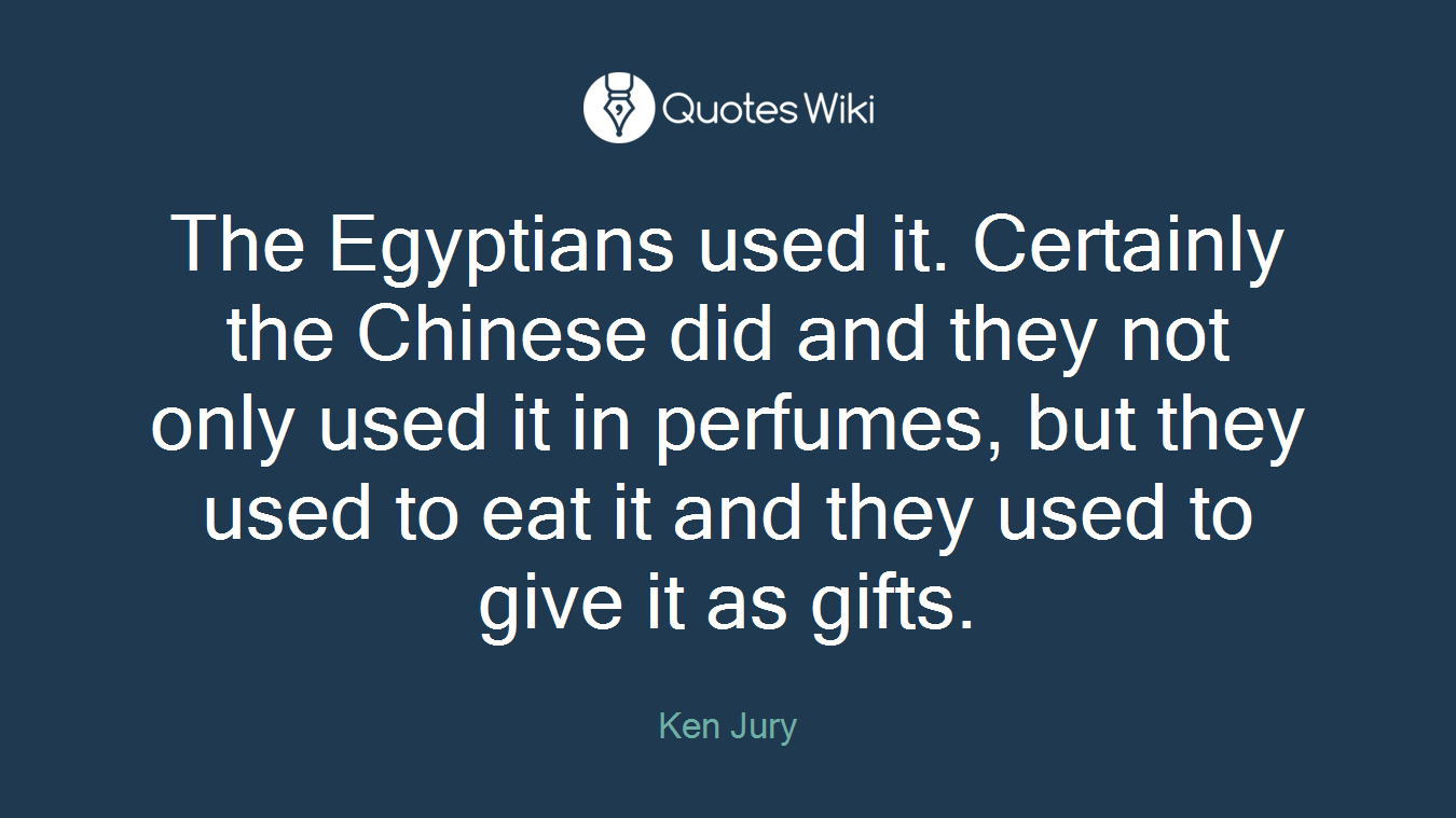 The Egyptians used it. Certainly the Chinese did and they not only used it in perfumes, but they used to eat it and they used to give it as gifts.