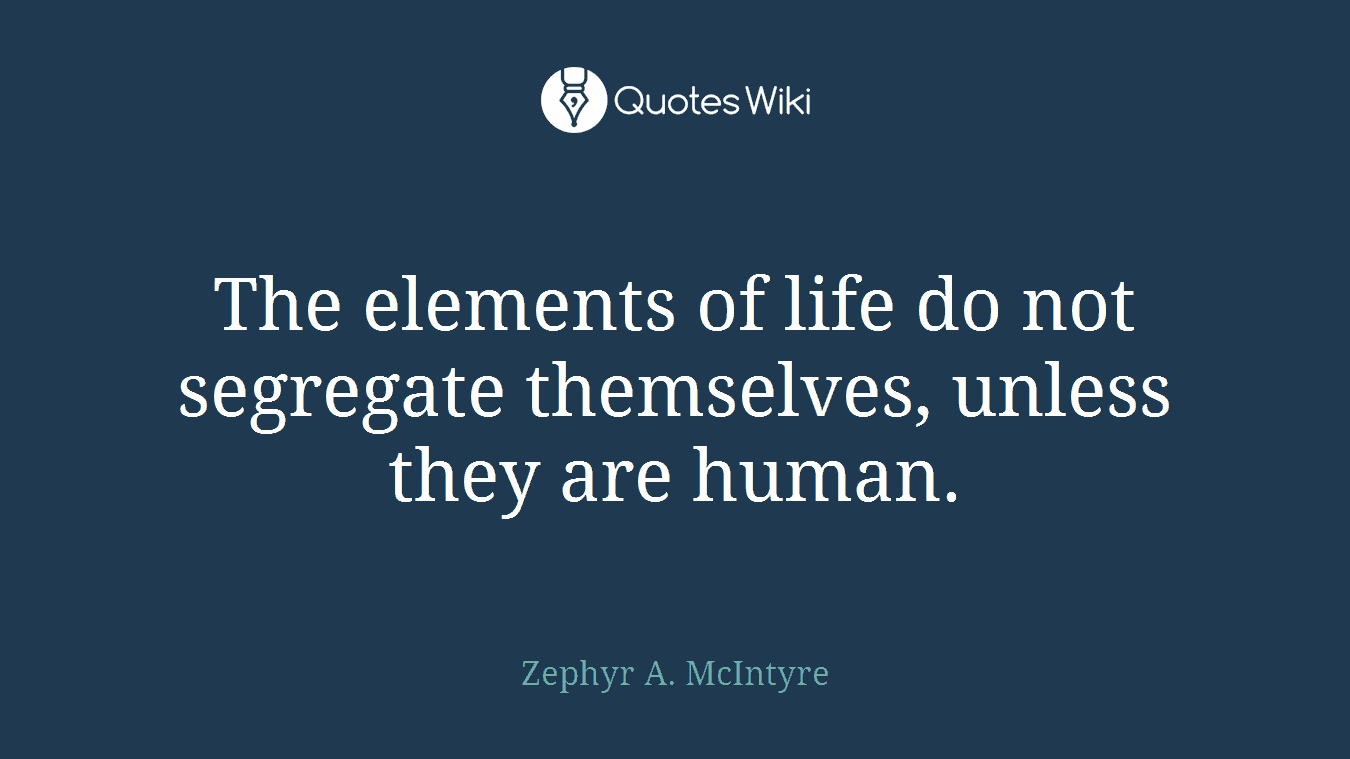 The elements of life do not segregate themselves, unless they are human.
