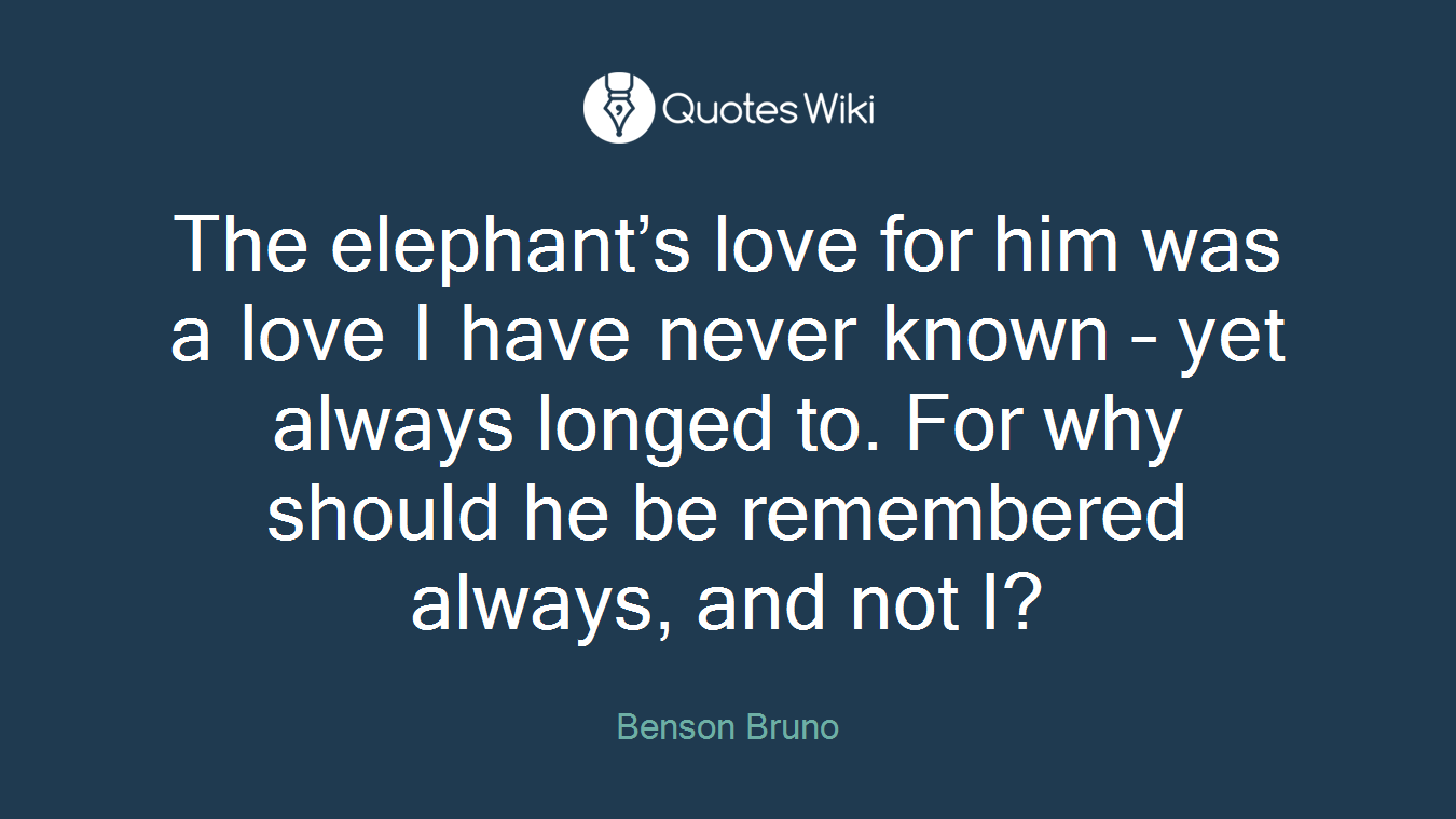 The elephant’s love for him was a love I have never known – yet always longed to. For why should he be remembered always, and not I?