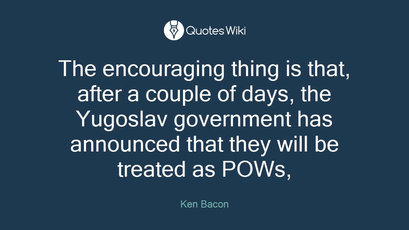 The encouraging thing is that, after a couple of days, the Yugoslav government has announced that they will be treated as POWs,