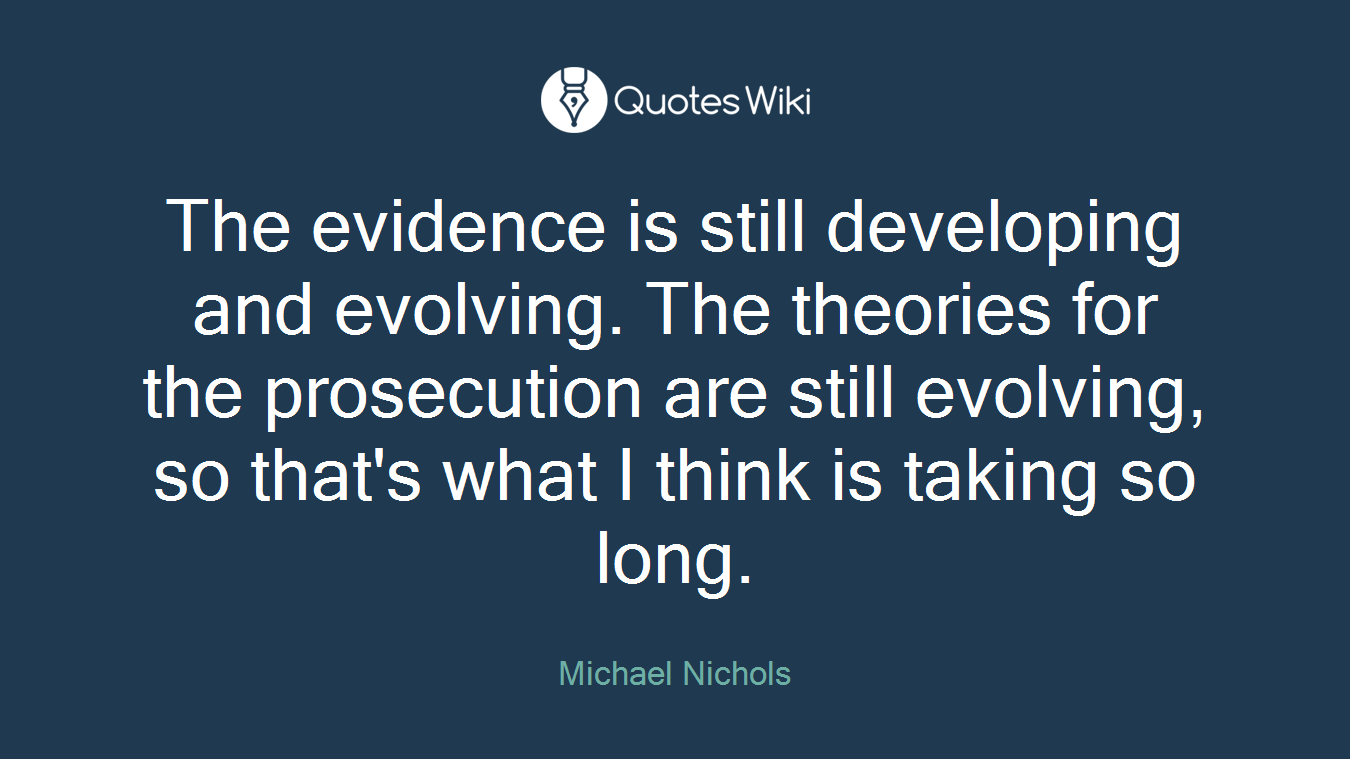 The evidence is still developing and evolving. The theories for the prosecution are still evolving, so that's what I think is taking so long.