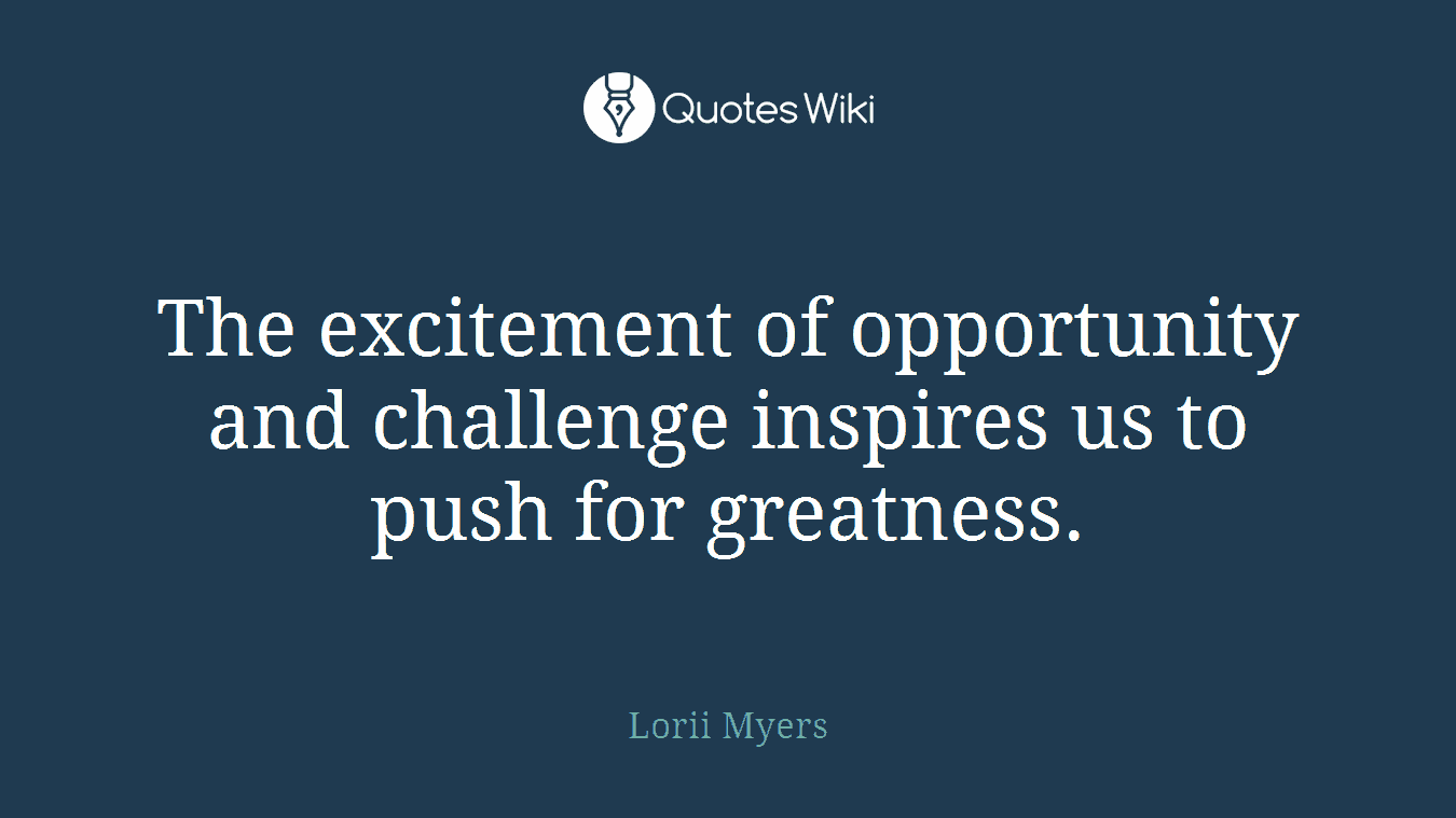 The excitement of opportunity and challenge inspires us to push for greatness.
