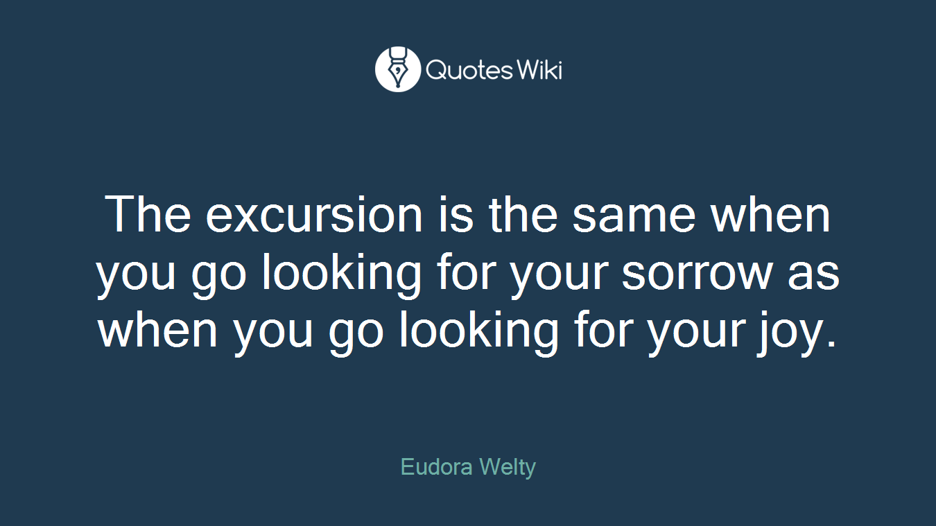 The excursion is the same when you go looking for your sorrow as when you go looking for your joy.