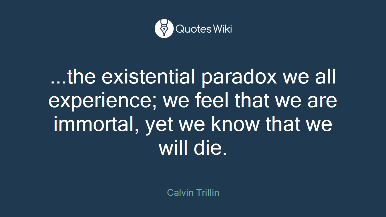 ...the existential paradox we all experience; we feel that we are immortal, yet we know that we will die.