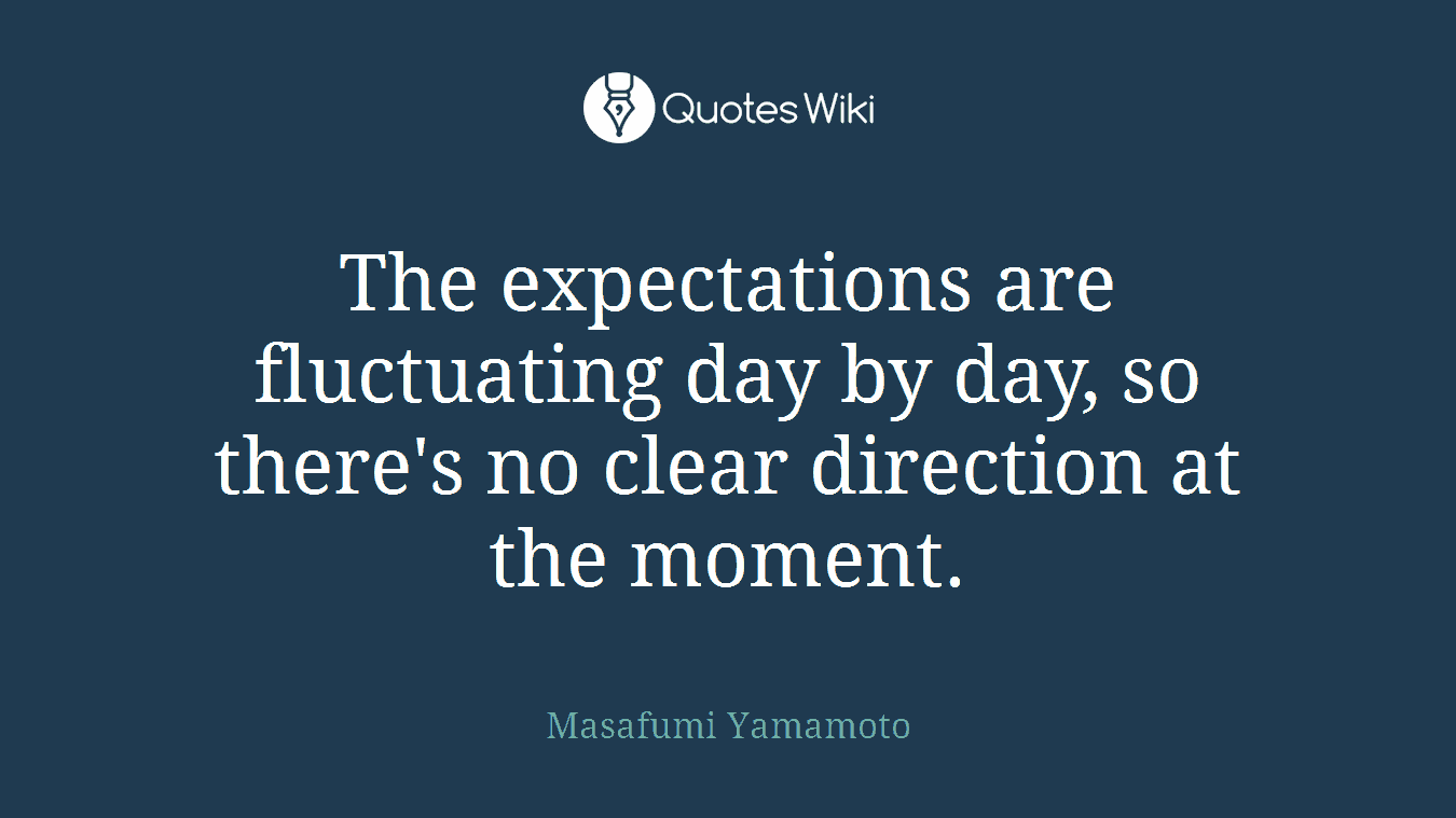 The expectations are fluctuating day by day, so there's no clear direction at the moment.