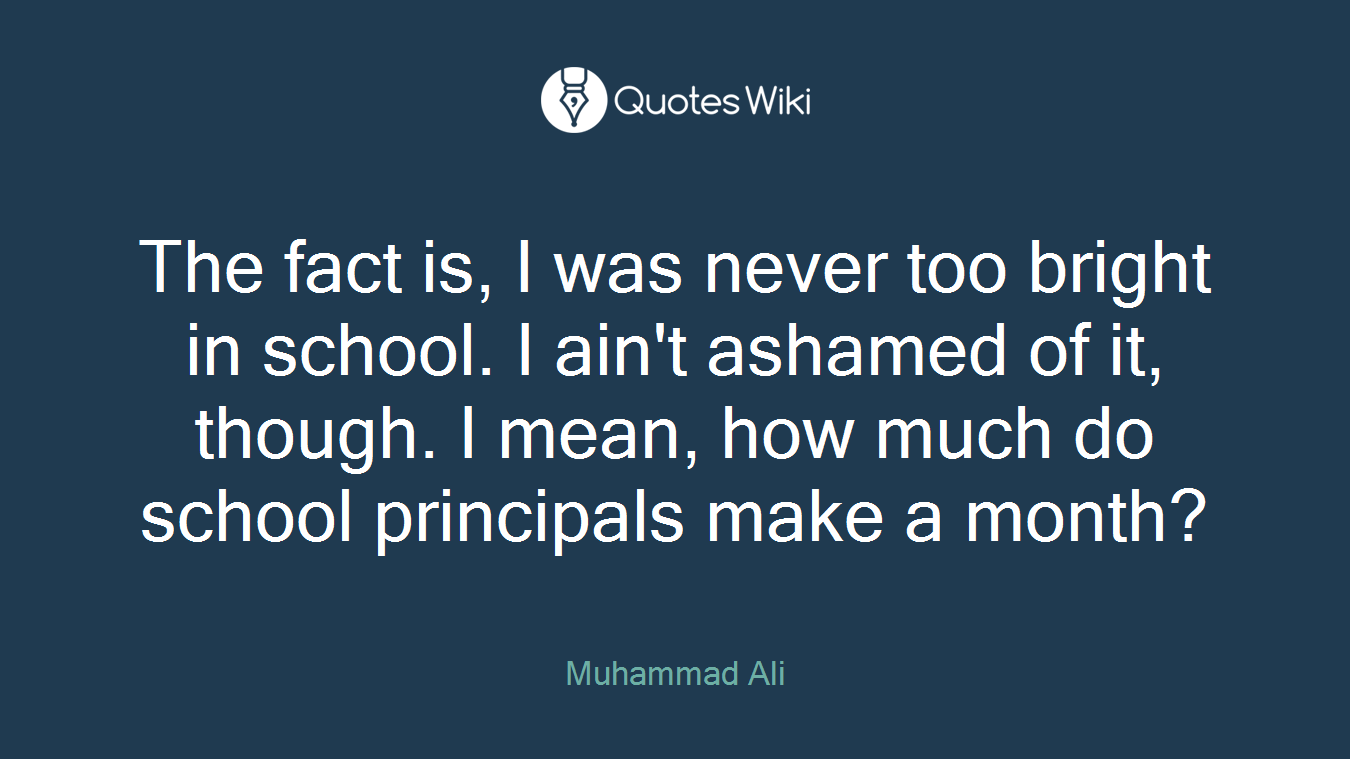 The fact is, I was never too bright in school. I ain't ashamed of it, though. I mean, how much do school principals make a month?