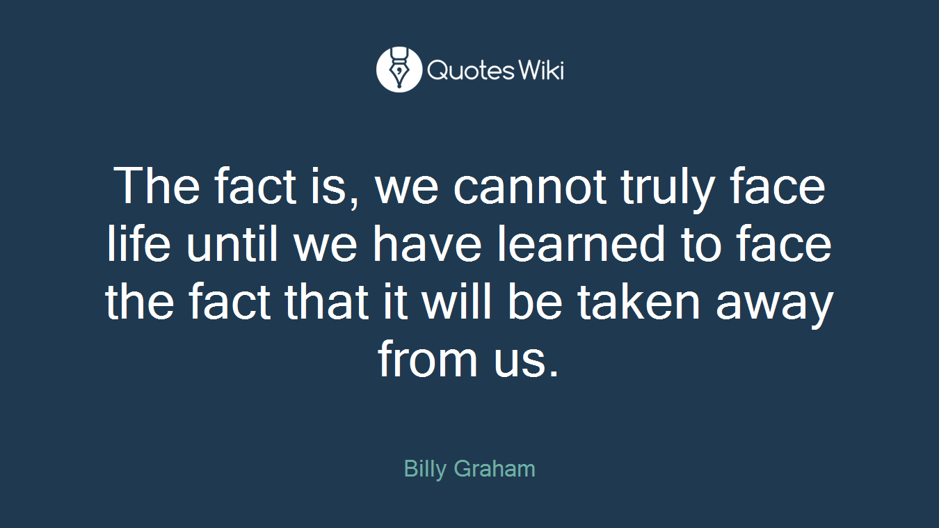 The fact is, we cannot truly face life until we have learned to face the fact that it will be taken away from us.