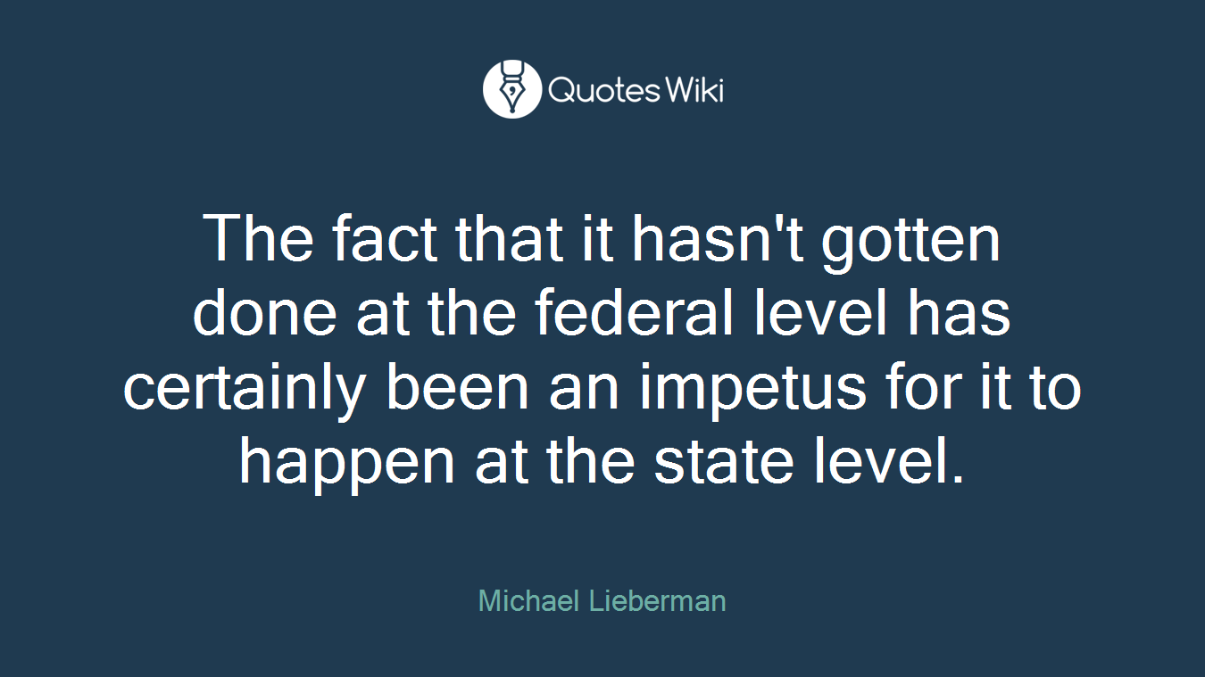 The fact that it hasn't gotten done at the federal level has certainly been an impetus for it to happen at the state level.