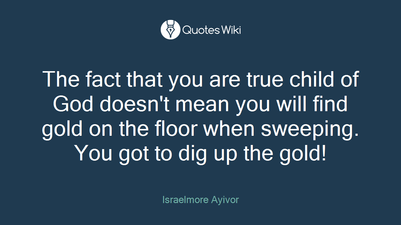The fact that you are true child of God doesn't mean you will find gold on the floor when sweeping. You got to dig up the gold!