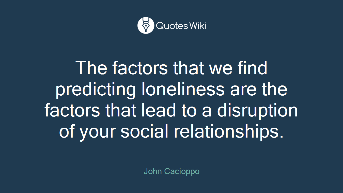 The factors that we find predicting loneliness are the factors that lead to a disruption of your social relationships.
