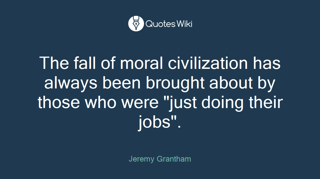 The fall of moral civilization has always been brought about by those who were "just doing their jobs".