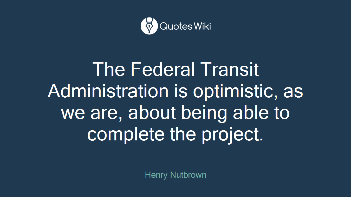 The Federal Transit Administration is optimistic, as we are, about being able to complete the project.