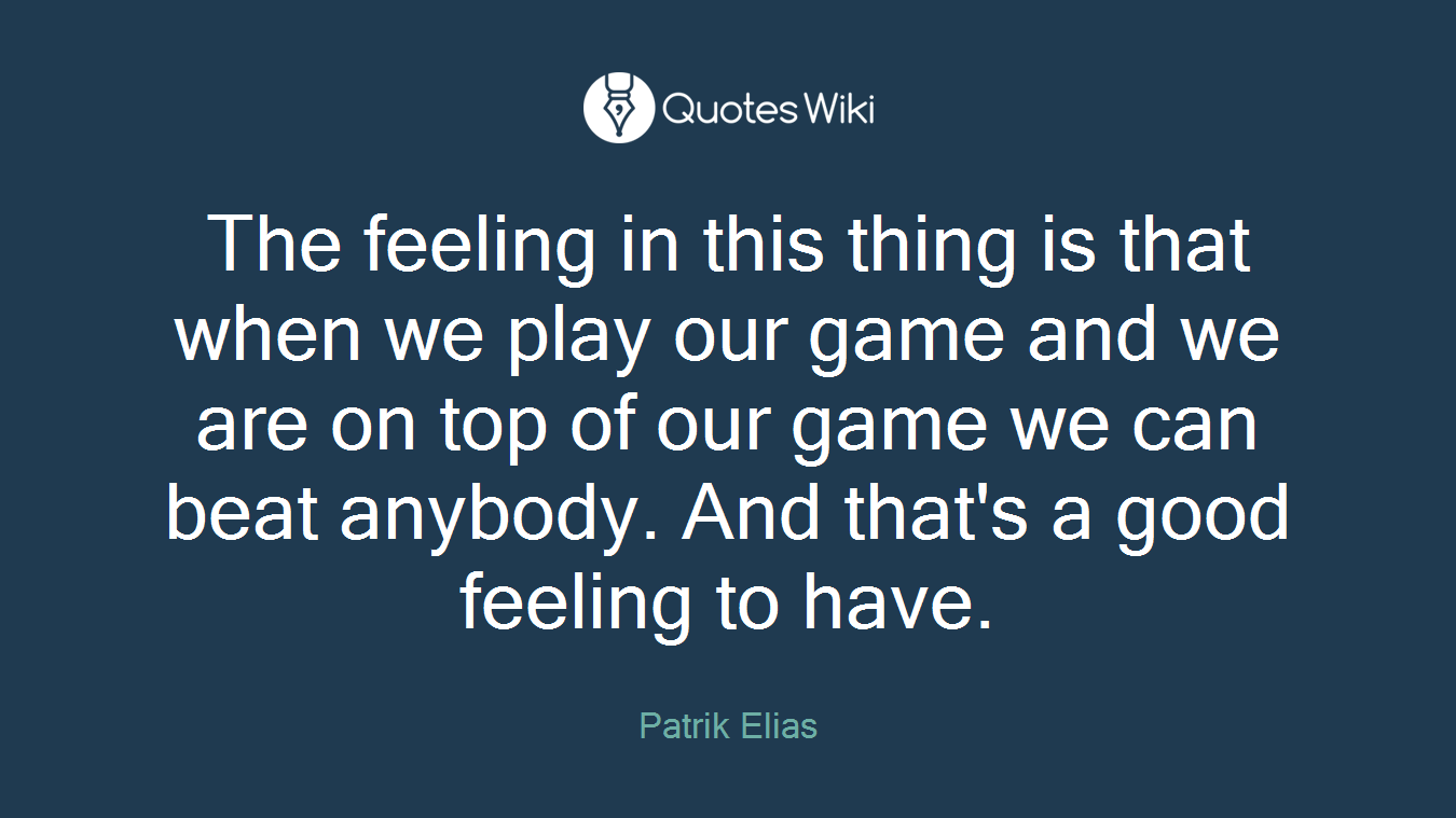 The feeling in this thing is that when we play our game and we are on top of our game we can beat anybody. And that's a good feeling to have.