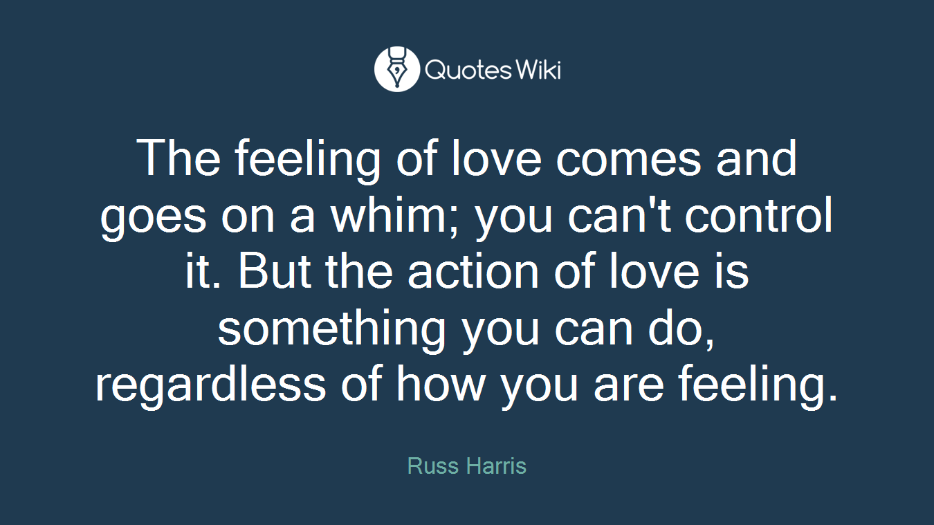 The feeling of love comes and goes on a whim; you can't control it. But the action of love is something you can do, regardless of how you are feeling.