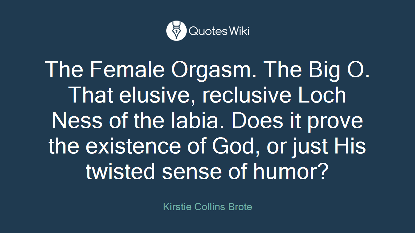 The Female Orgasm. The Big O. That elusive, reclusive Loch Ness of the labia. Does it prove the existence of God, or just His twisted sense of humor?