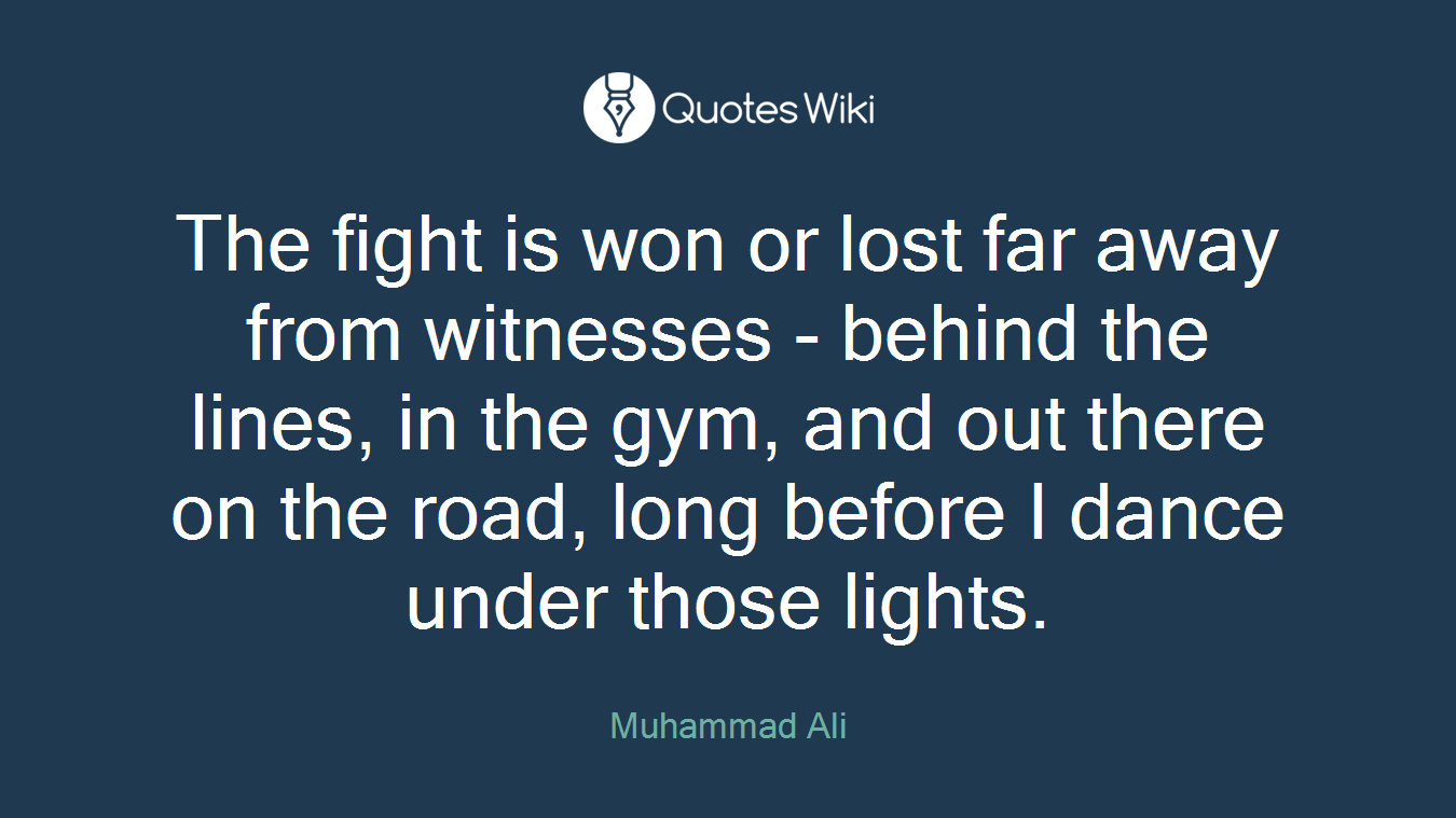 The fight is won or lost far away from witnesses - behind the lines, in the gym, and out there on the road, long before I dance under those lights.