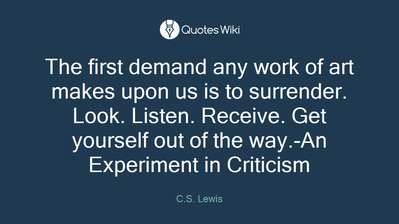 The first demand any work of art makes upon us is to surrender. Look. Listen. Receive. Get yourself out of the way.-An Experiment in Criticism