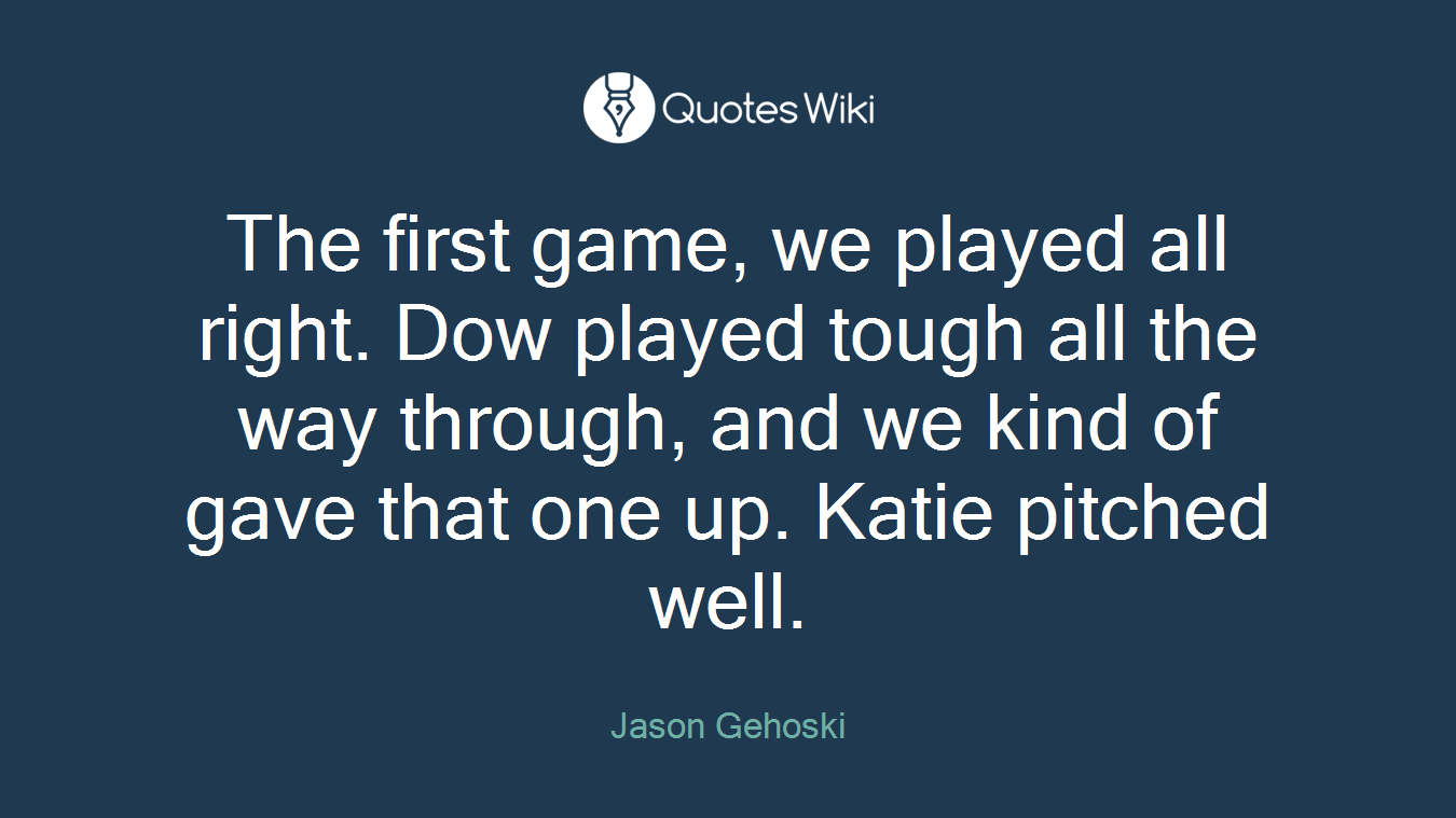 The first game, we played all right. Dow played tough all the way through, and we kind of gave that one up. Katie pitched well.