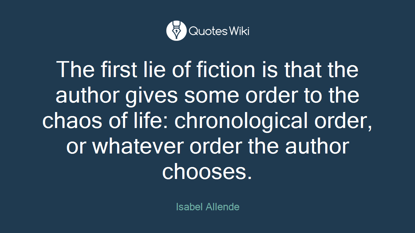 The first lie of fiction is that the author gives some order to the chaos of life: chronological order, or whatever order the author chooses.