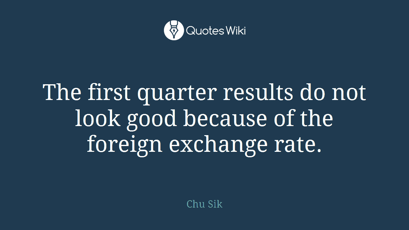 The first quarter results do not look good because of the foreign exchange rate.