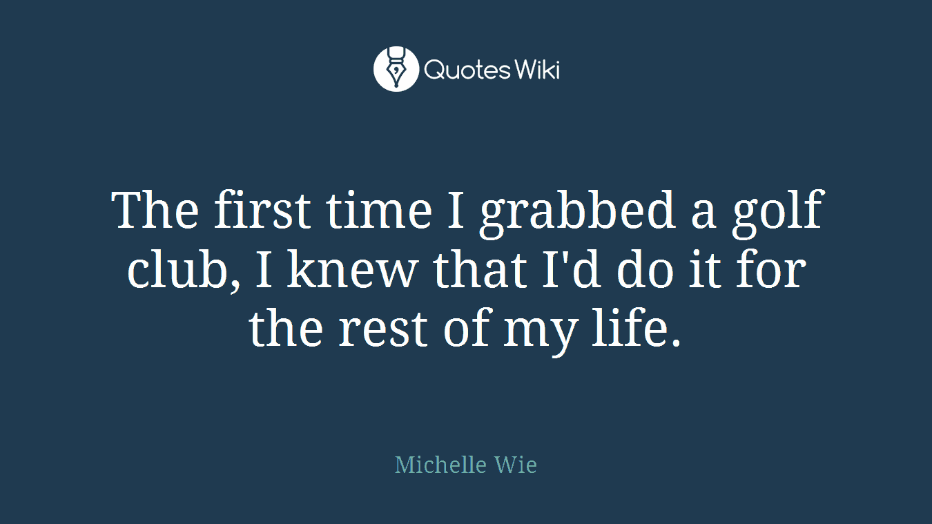 The first time I grabbed a golf club, I knew that I'd do it for the rest of my life.