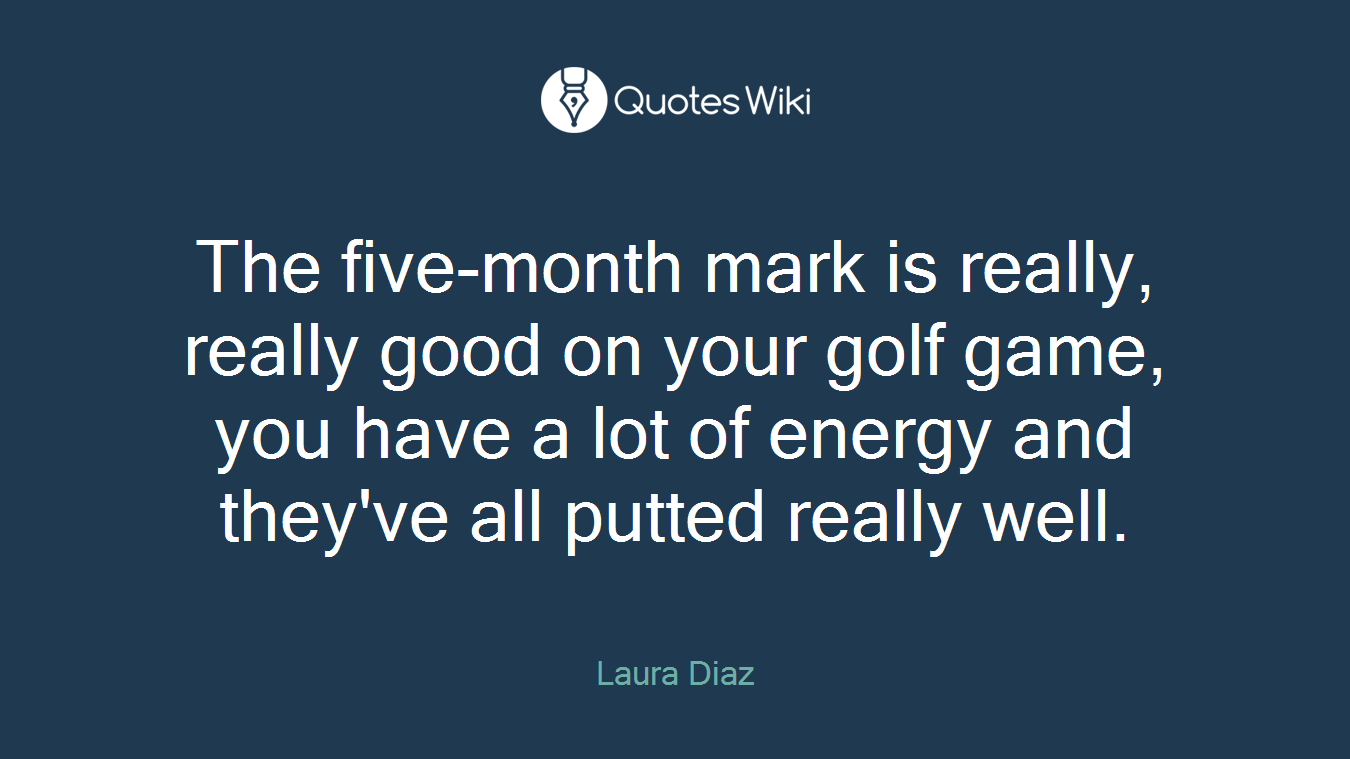 The five-month mark is really, really good on your golf game, you have a lot of energy and they've all putted really well.