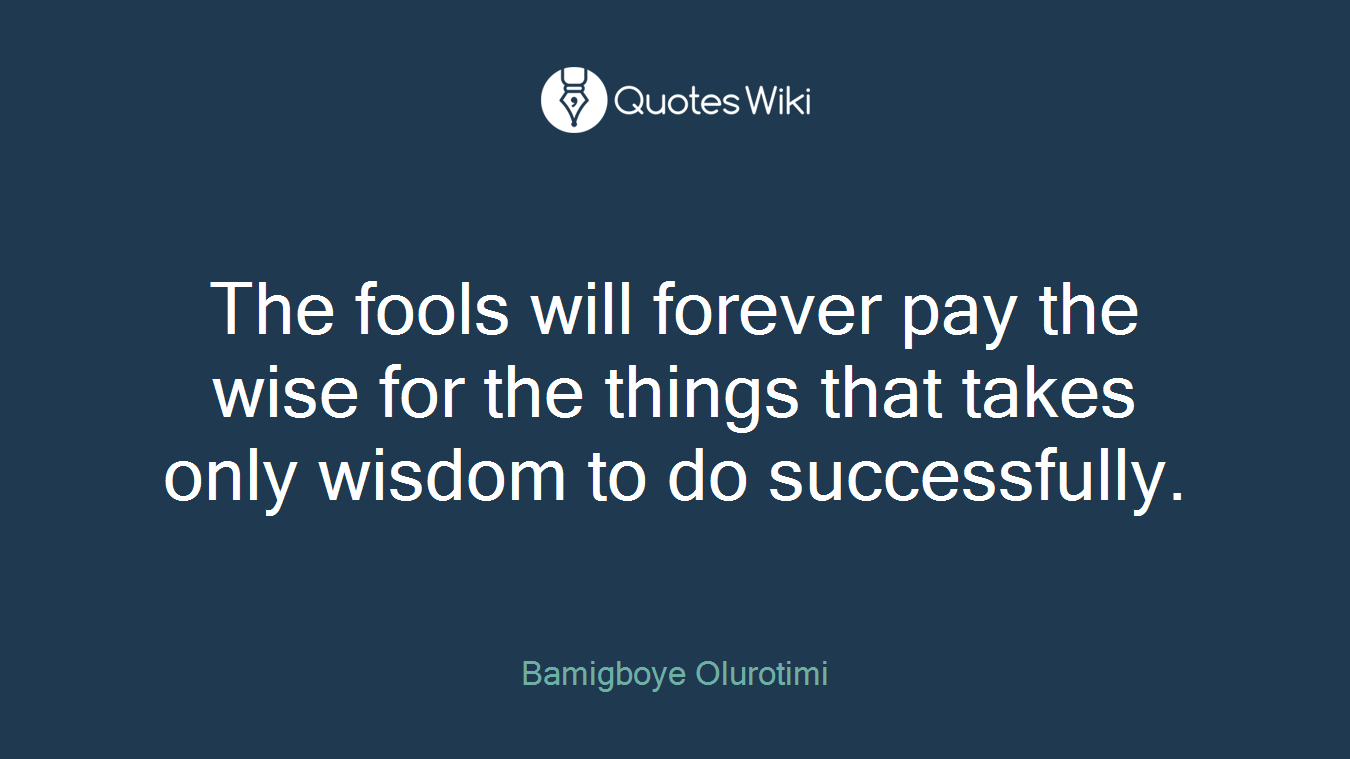 The fools will forever pay the wise for the things that takes only wisdom to do successfully.