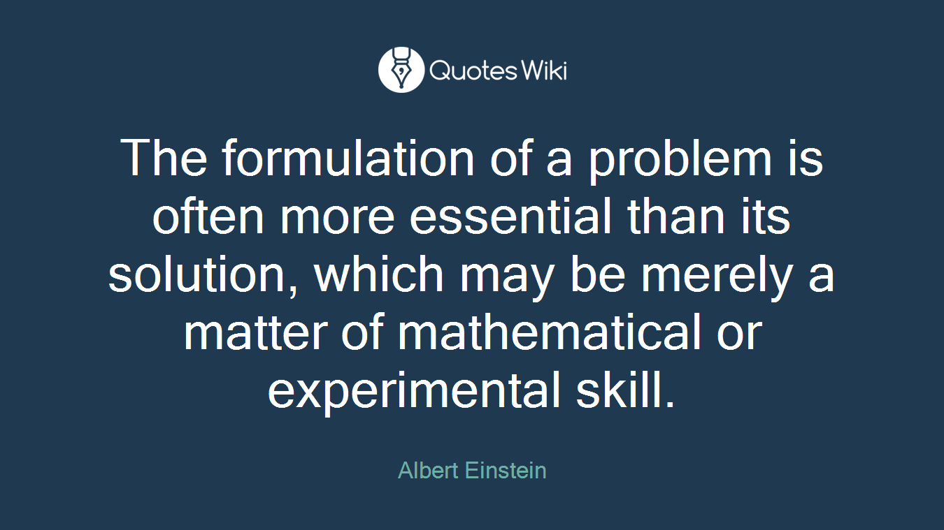 The formulation of a problem is often more essential than its solution, which may be merely a matter of mathematical or experimental skill.