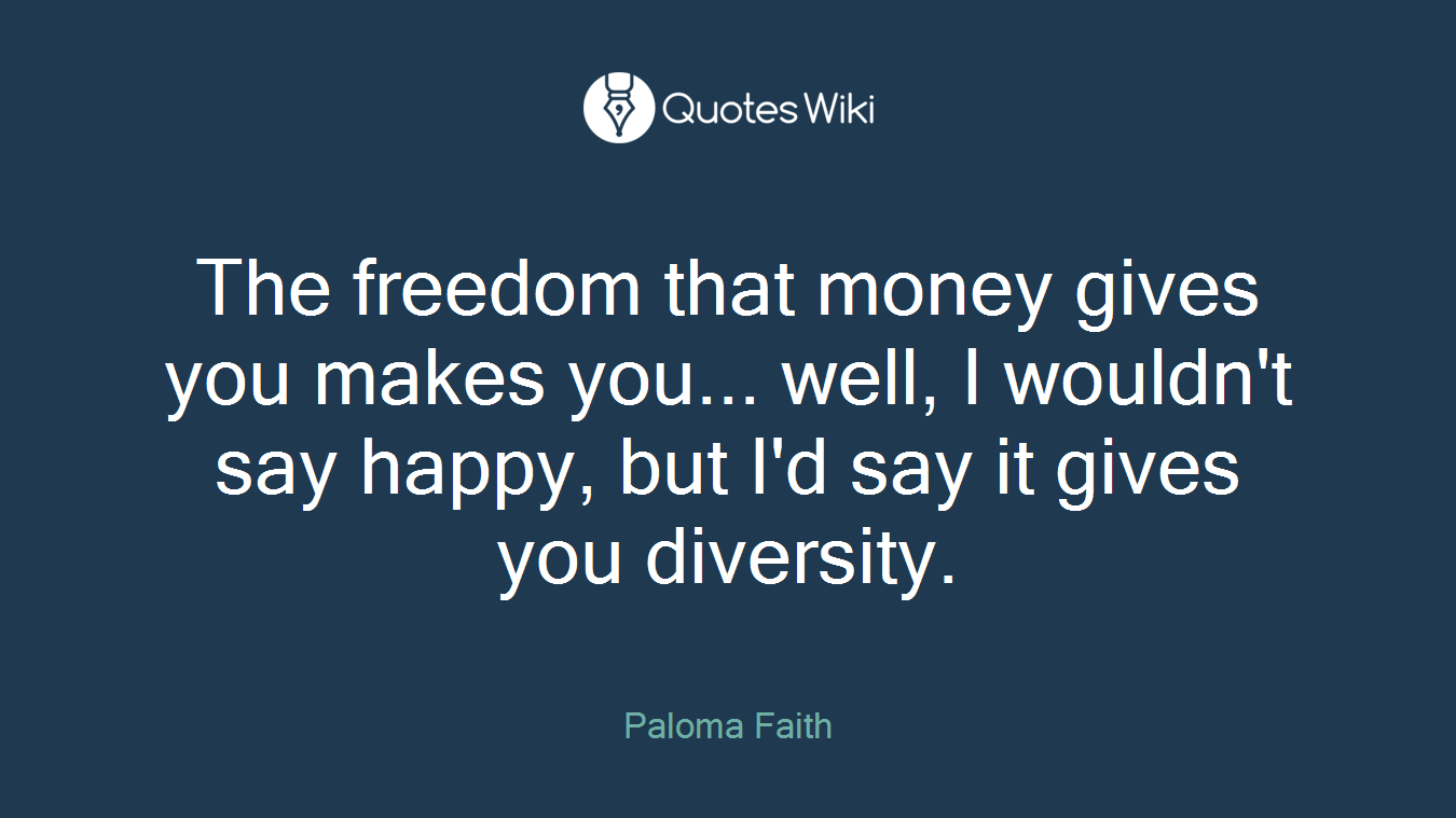 The freedom that money gives you makes you... well, I wouldn't say happy, but I'd say it gives you diversity.