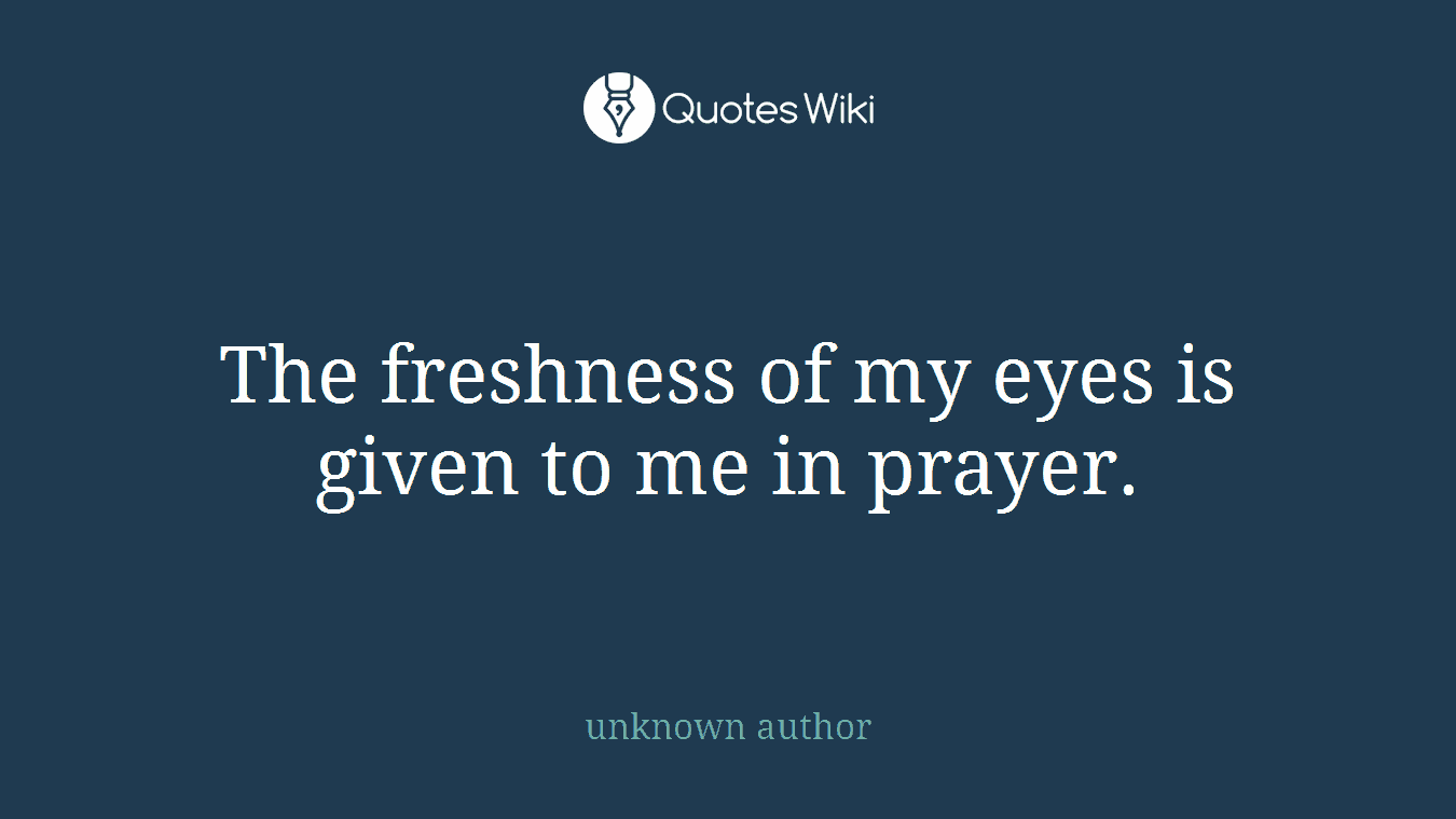 The freshness of my eyes is given to me in prayer.