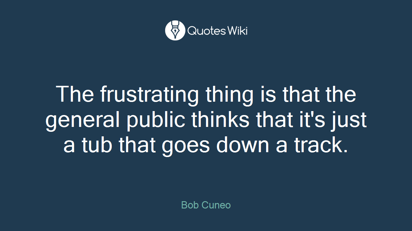 The frustrating thing is that the general public thinks that it's just a tub that goes down a track.