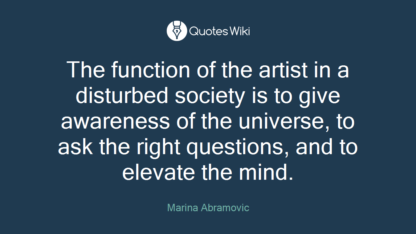 The function of the artist in a disturbed society is to give awareness of the universe, to ask the right questions, and to elevate the mind.