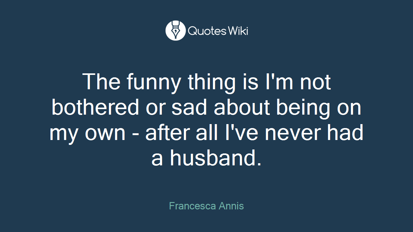 The funny thing is I'm not bothered or sad about being on my own - after all I've never had a husband.