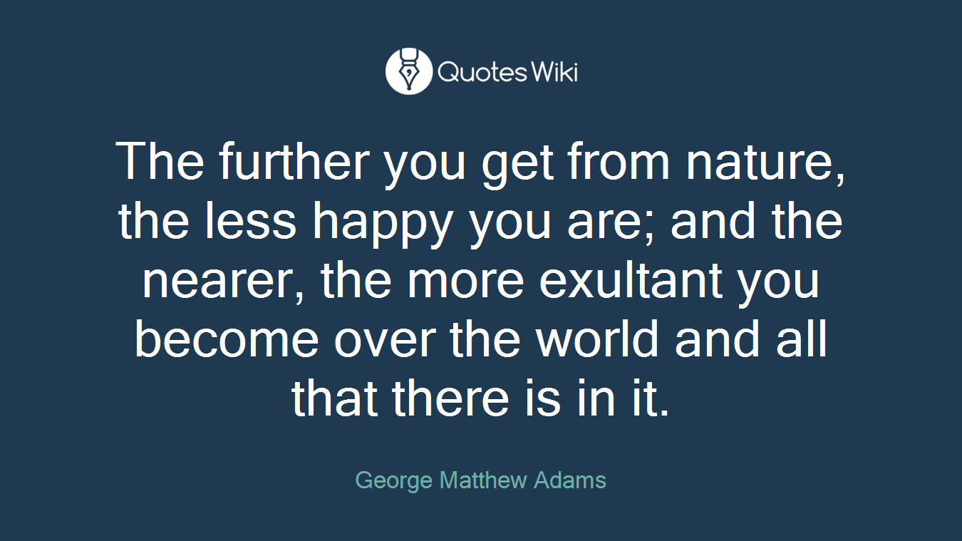 The further you get from nature, the less happy you are; and the nearer, the more exultant you become over the world and all that there is in it.