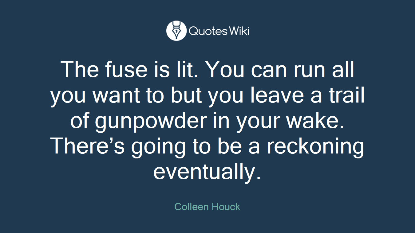 The fuse is lit. You can run all you want to but you leave a trail of gunpowder in your wake. There’s going to be a reckoning eventually.