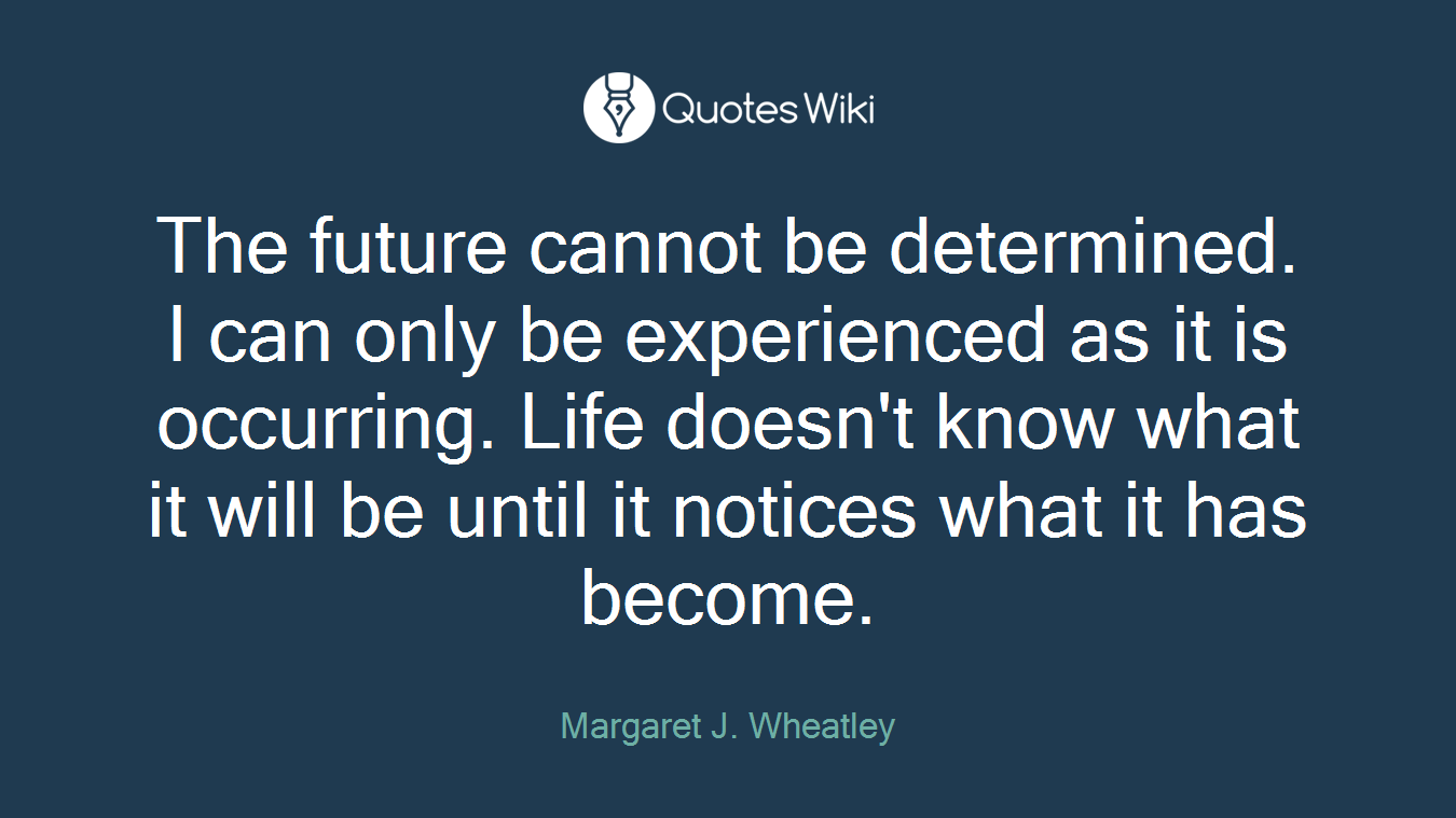The future cannot be determined. I can only be experienced as it is occurring. Life doesn't know what it will be until it notices what it has become.