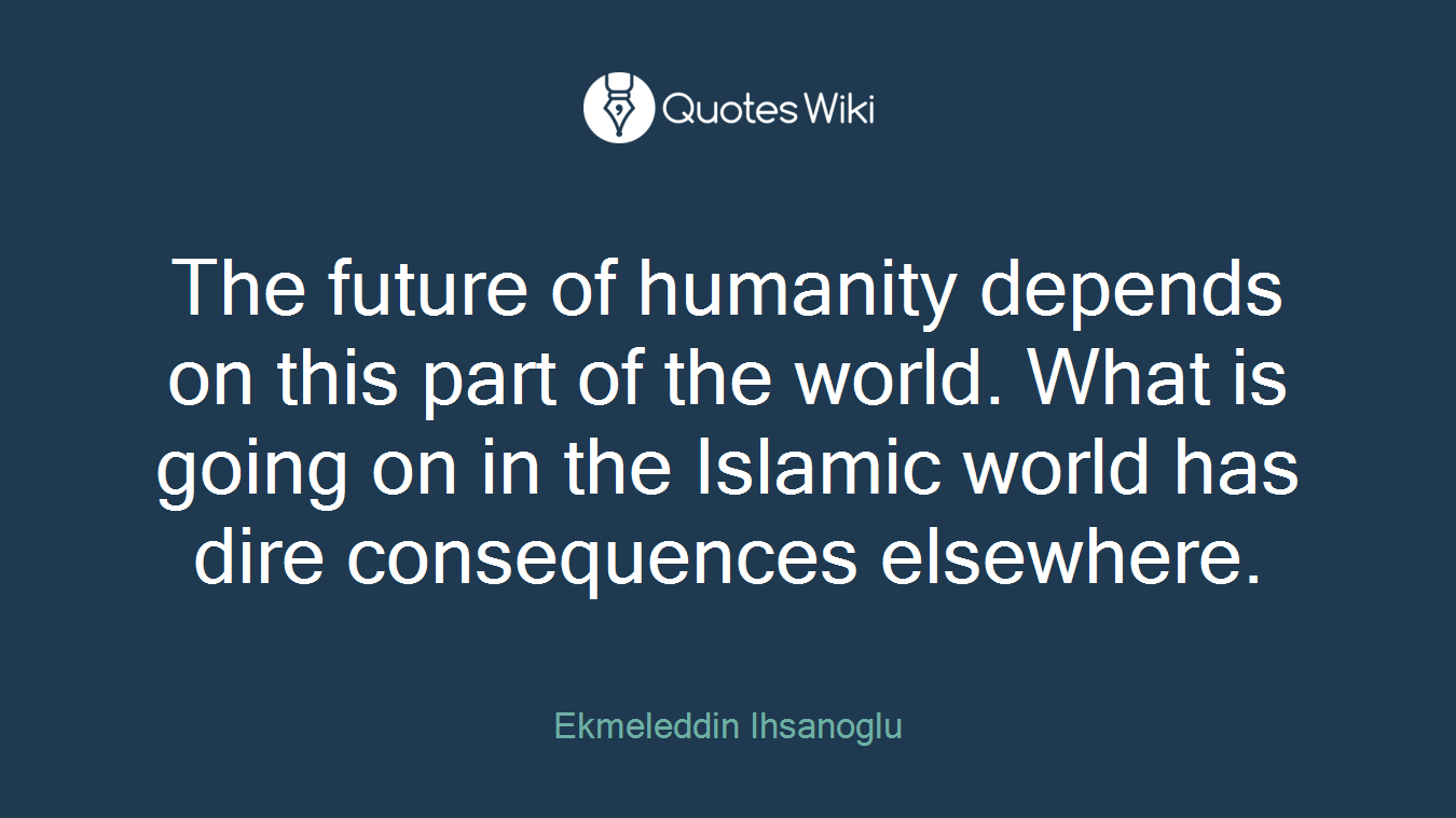 The future of humanity depends on this part of the world. What is going on in the Islamic world has dire consequences elsewhere.